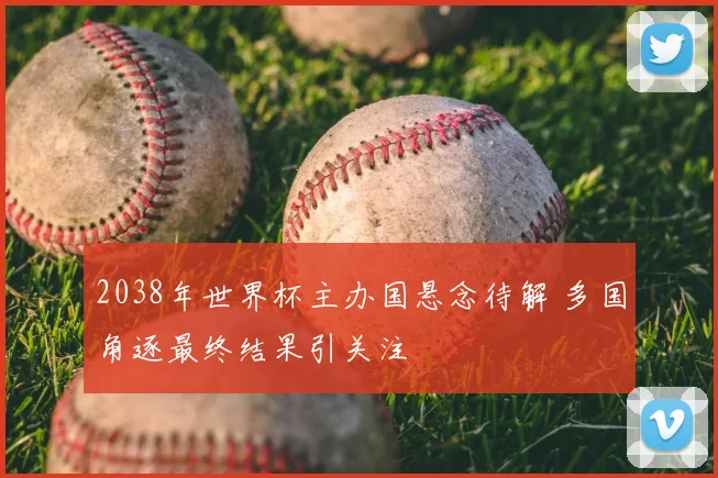 2038年世界杯主办国悬念待解 多国角逐最终结果引关注