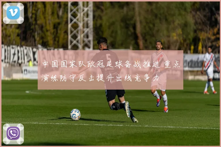 中国国家队欧冠足球备战推进 重点演练防守反击提升出线竞争力