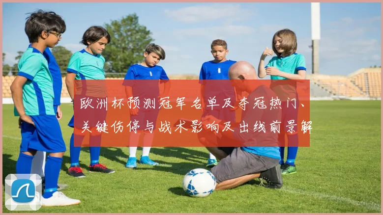 欧洲杯预测冠军名单及夺冠热门、关键伤停与战术影响及出线前景解析