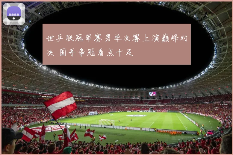 世乒联冠军赛男单决赛上演巅峰对决 国手争冠看点十足