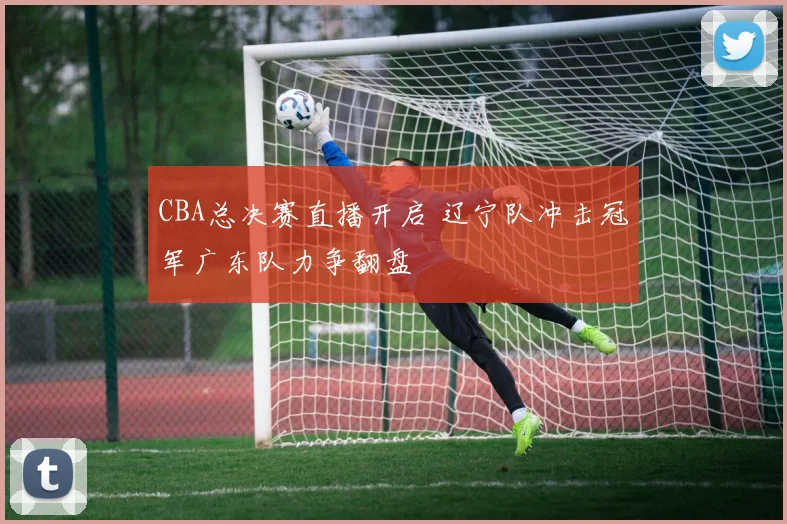 CBA总决赛直播开启 辽宁队冲击冠军广东队力争翻盘