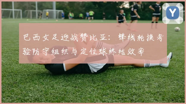 巴西女足迎战赞比亚:锋线轮换考验防守组织与定位球终结效率