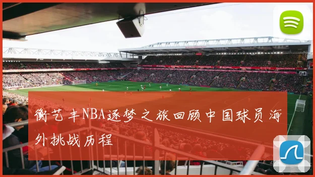 衡艺丰NBA逐梦之旅回顾中国球员海外挑战历程