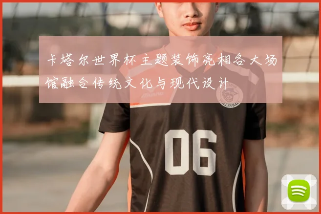 卡塔尔世界杯主题装饰亮相各大场馆融合传统文化与现代设计