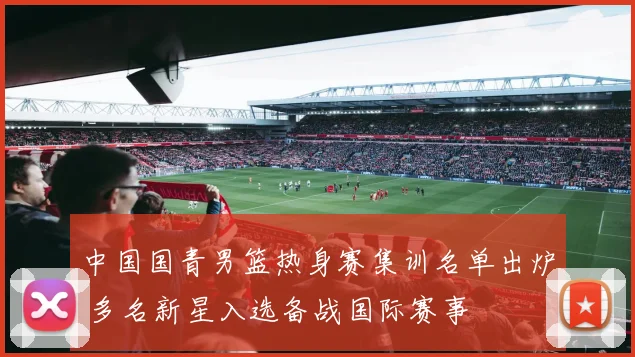 中国国青男篮热身赛集训名单出炉 多名新星入选备战国际赛事