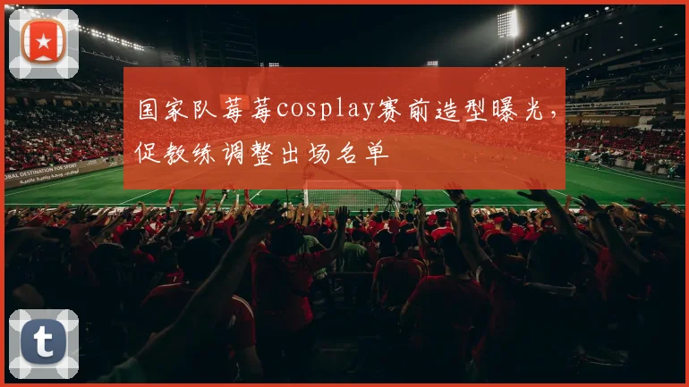 国家队莓莓cosplay赛前造型曝光,促教练调整出场名单