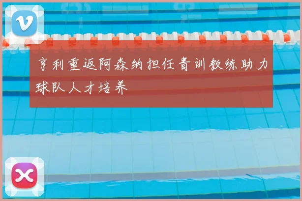 亨利重返阿森纳担任青训教练助力球队人才培养