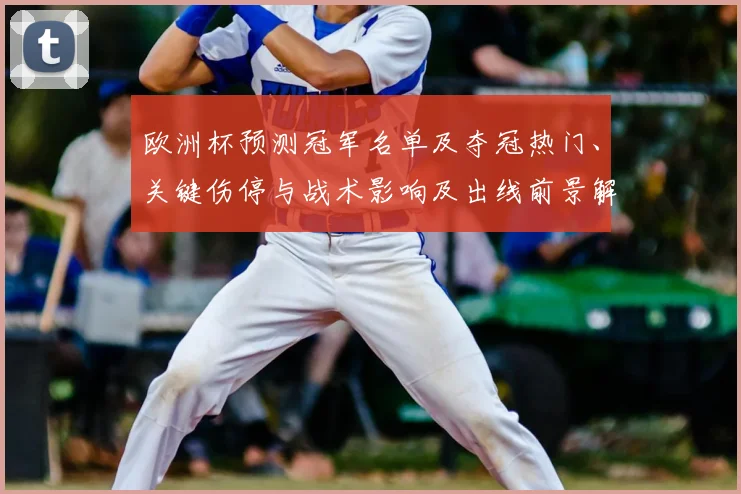 欧洲杯预测冠军名单及夺冠热门、关键伤停与战术影响及出线前景解析