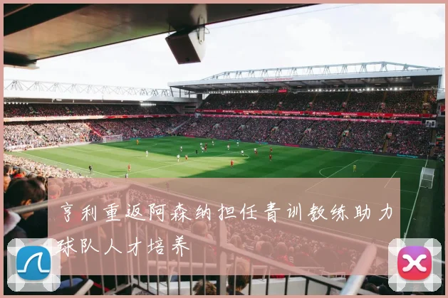 亨利重返阿森纳担任青训教练助力球队人才培养