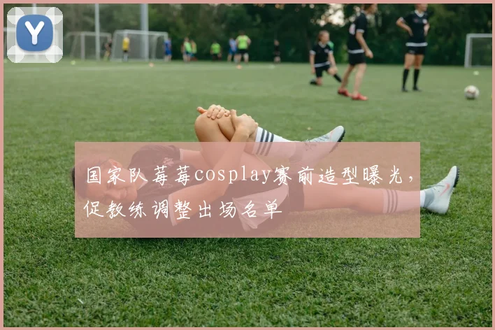 国家队莓莓cosplay赛前造型曝光，促教练调整出场名单