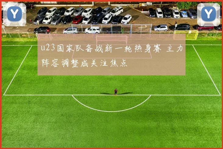 u23国家队备战新一轮热身赛 主力阵容调整成关注焦点