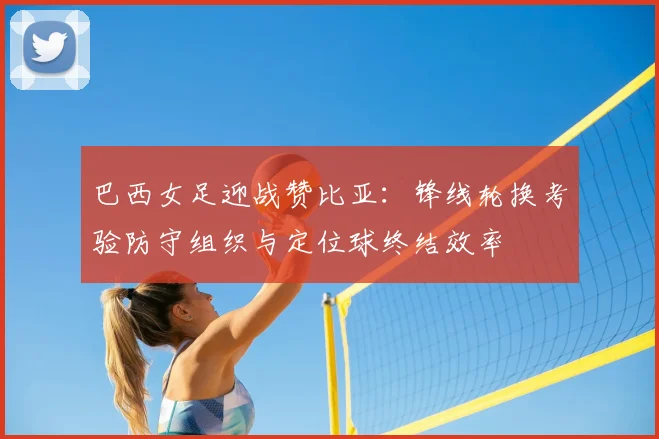 巴西女足迎战赞比亚:锋线轮换考验防守组织与定位球终结效率