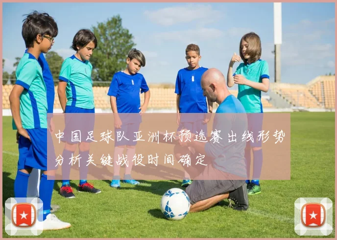中国足球队亚洲杯预选赛出线形势分析关键战役时间确定