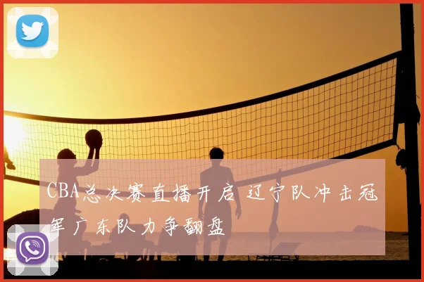 CBA总决赛直播开启 辽宁队冲击冠军广东队力争翻盘