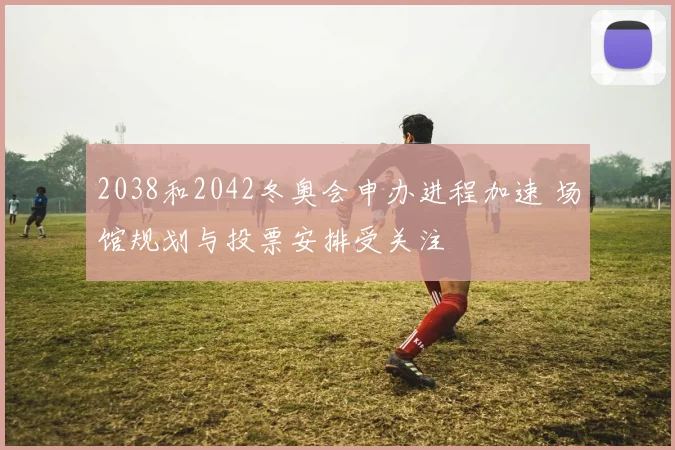 2038和2042冬奥会申办进程加速 场馆规划与投票安排受关注