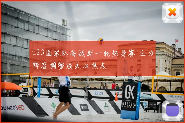 u23国家队备战新一轮热身赛 主力阵容调整成关注焦点