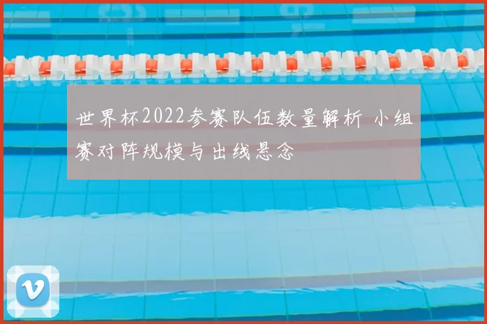 世界杯2022参赛队伍数量解析 小组赛对阵规模与出线悬念