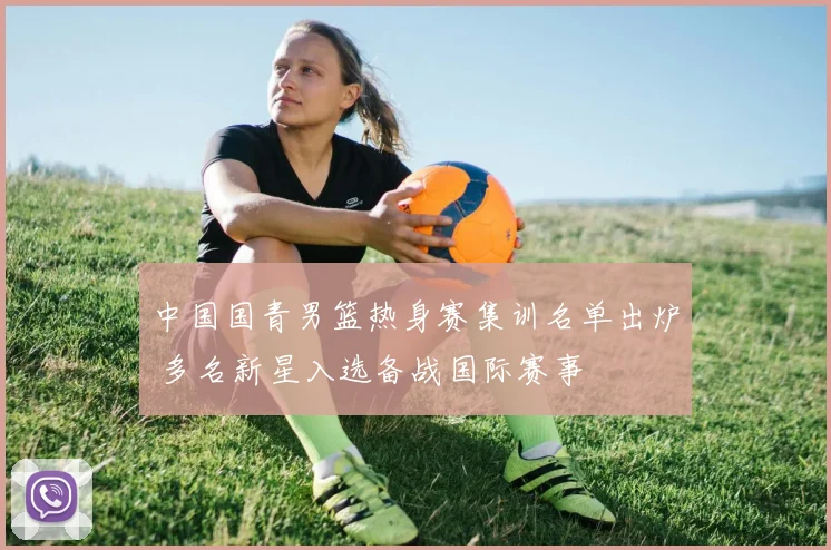 中国国青男篮热身赛集训名单出炉 多名新星入选备战国际赛事