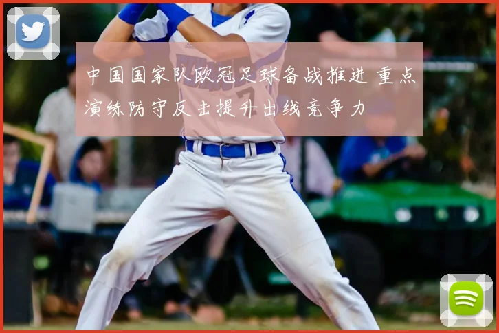 中国国家队欧冠足球备战推进 重点演练防守反击提升出线竞争力