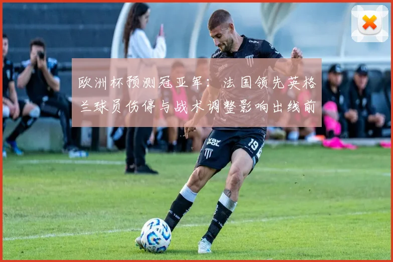 欧洲杯预测冠亚军：法国领先英格兰球员伤停与战术调整影响出线前景