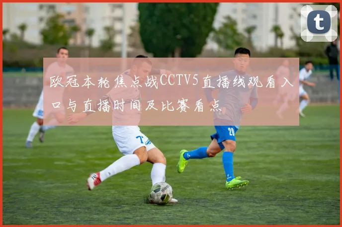 欧冠本轮焦点战CCTV5直播线观看入口与直播时间及比赛看点