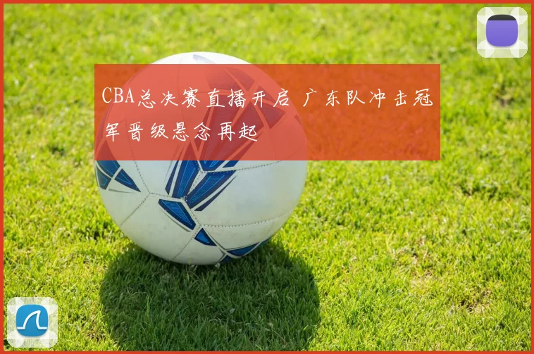 CBA总决赛直播开启 广东队冲击冠军晋级悬念再起