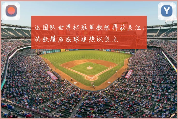 法国队世界杯冠军教练再获关注,执教履历成球迷热议焦点