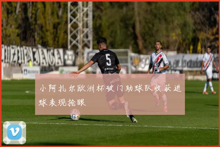 小阿扎尔欧洲杯破门助球队收获进球表现抢眼