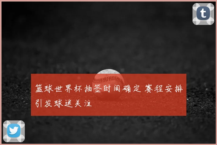 篮球世界杯抽签时间确定 赛程安排引发球迷关注