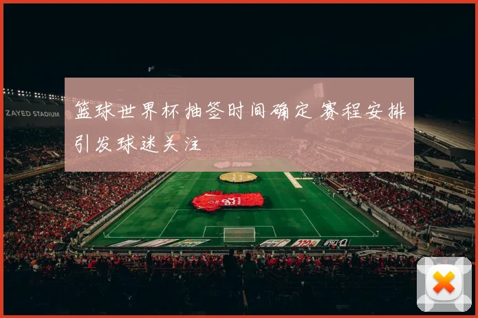 篮球世界杯抽签时间确定 赛程安排引发球迷关注
