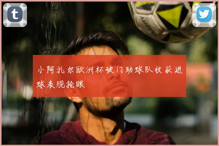 小阿扎尔欧洲杯破门助球队收获进球表现抢眼