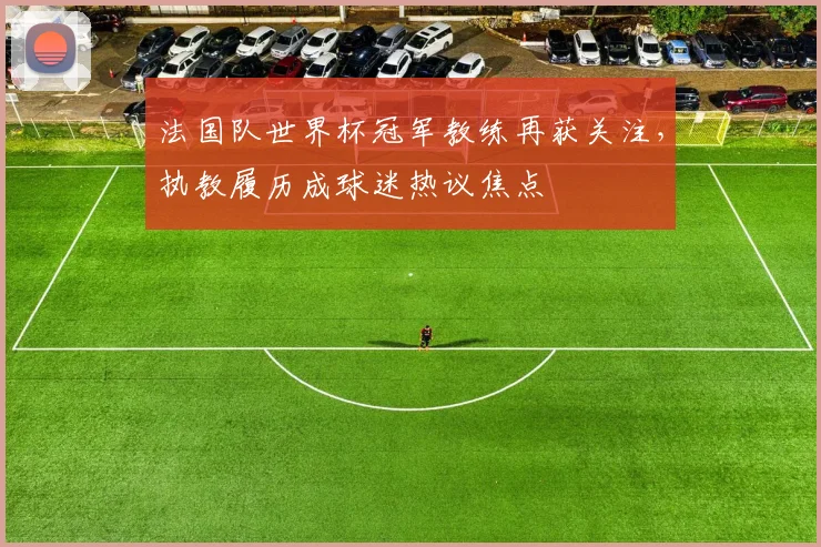 法国队世界杯冠军教练再获关注,执教履历成球迷热议焦点