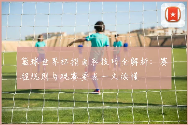 篮球世界杯指南和技巧全解析:赛程规则与观赛要点一文读懂